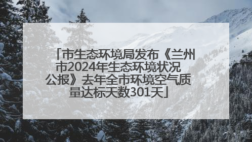 市生态环境局发布《兰州市2024年生态环境状况公报》去年全市环境空气质量达标天数301天