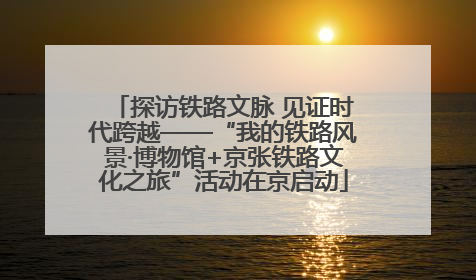 探访铁路文脉 见证时代跨越——“我的铁路风景·博物馆+京张铁路文化之旅”活动在京启动