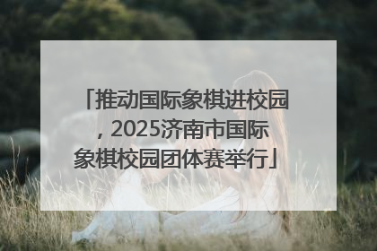 推动国际象棋进校园，2025济南市国际象棋校园团体赛举行