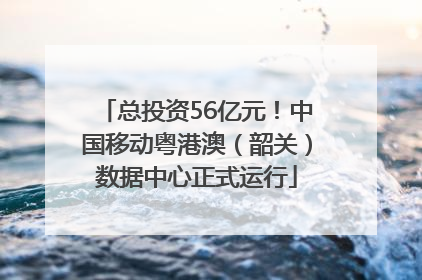 总投资56亿元！中国移动粤港澳（韶关）数据中心正式运行
