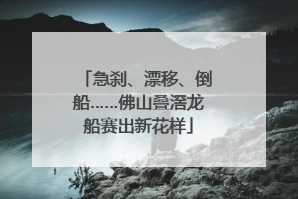 急刹、漂移、倒船……佛山叠滘龙船赛出新花样