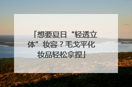 想要夏日“轻透立体”妆容？毛戈平化妆品轻松拿捏