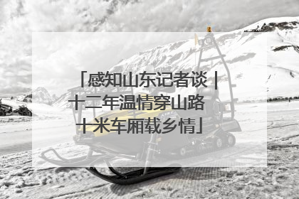 感知山东记者谈｜十二年温情穿山路 十米车厢载乡情