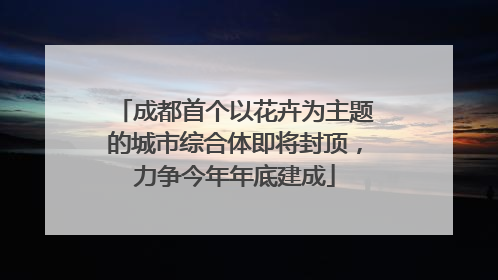 成都首个以花卉为主题的城市综合体即将封顶，力争今年年底建成