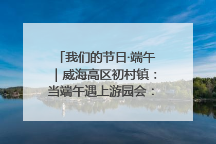 我们的节日·端午｜威海高区初村镇：当端午遇上游园会：来一场“粽”享欢乐的趣味冒险！