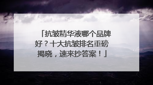 抗皱精华液哪个品牌好？十大抗皱排名重磅揭晓，速来抄答案！