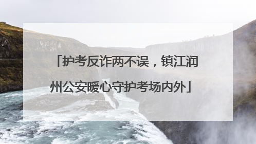 护考反诈两不误，镇江润州公安暖心守护考场内外
