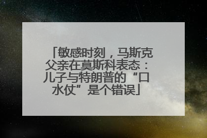 敏感时刻，马斯克父亲在莫斯科表态：儿子与特朗普的“口水仗”是个错误