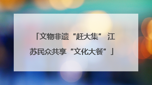 文物非遗“赶大集” 江苏民众共享“文化大餐”