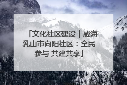 文化社区建设｜威海乳山市向阳社区：全民参与 共建共享