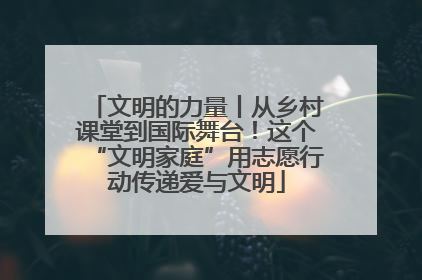 文明的力量丨从乡村课堂到国际舞台！这个“文明家庭”用志愿行动传递爱与文明