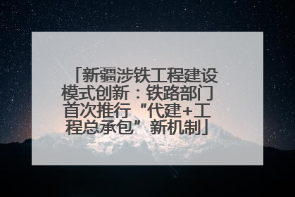 新疆涉铁工程建设模式创新：铁路部门首次推行“代建+工程总承包”新机制