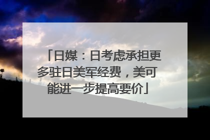 日媒：日考虑承担更多驻日美军经费，美可能进一步提高要价