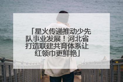 星火传递推动少先队事业发展！河北省打造联建共育体系让红领巾更鲜艳