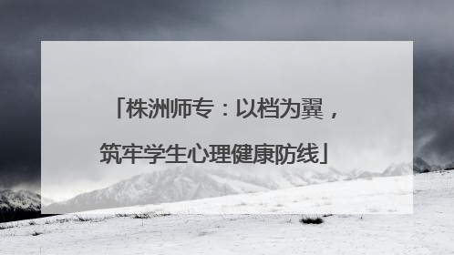 株洲师专：以档为翼，筑牢学生心理健康防线