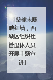 桑榆未晚映红墙，西城区组织社管退休人员开展主题宣讲