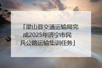梁山县交通运输局完成2025年济宁市民兵公路运输集训任务