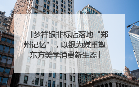 梦祥银非标店落地“郑州记忆”，以银为媒重塑东方美学消费新生态