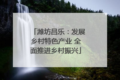 潍坊昌乐：发展乡村特色产业 全面推进乡村振兴