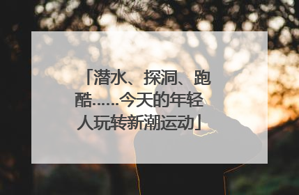 潜水、探洞、跑酷……今天的年轻人玩转新潮运动