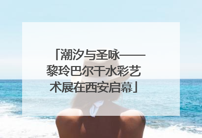 潮汐与圣咏——黎玲巴尔干水彩艺术展在西安启幕