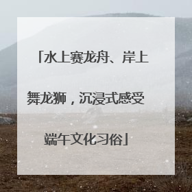 水上赛龙舟、岸上舞龙狮，沉浸式感受端午文化习俗