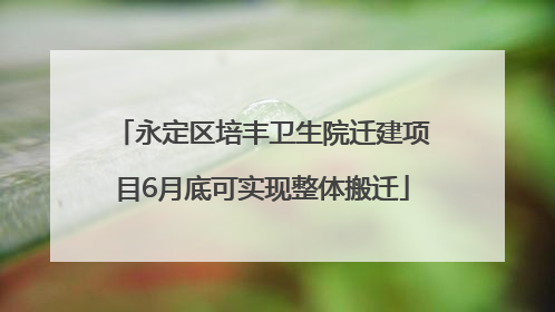 永定区培丰卫生院迁建项目6月底可实现整体搬迁