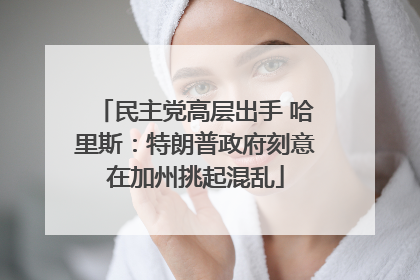 民主党高层出手 哈里斯：特朗普政府刻意在加州挑起混乱