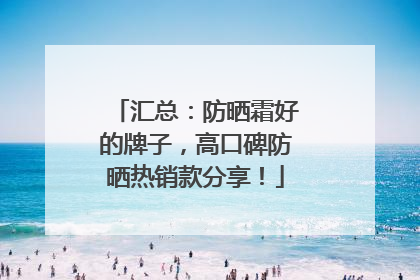 汇总：防晒霜好的牌子，高口碑防晒热销款分享！