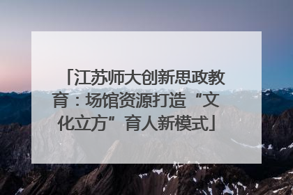 江苏师大创新思政教育：场馆资源打造“文化立方”育人新模式