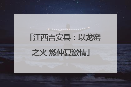 江西吉安县：以龙窑之火 燃仲夏激情