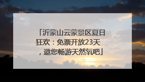 沂蒙山云蒙景区夏日狂欢：免票开放23天，邀您畅游天然氧吧