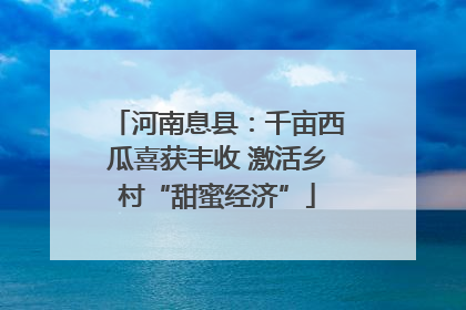 河南息县：千亩西瓜喜获丰收 激活乡村“甜蜜经济”