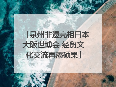 泉州非遗亮相日本大阪世博会 经贸文化交流再添硕果