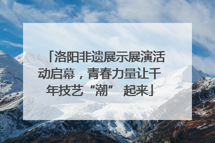 洛阳非遗展示展演活动启幕，青春力量让千年技艺“潮” 起来