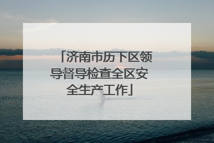 济南市历下区领导督导检查全区安全生产工作