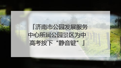 济南市公园发展服务中心所属公园景区为中高考按下“静音键”