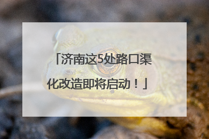 济南这5处路口渠化改造即将启动！