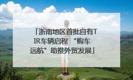 浙南地区首批自有TIR车辆启程 “购车远航”助推外贸发展