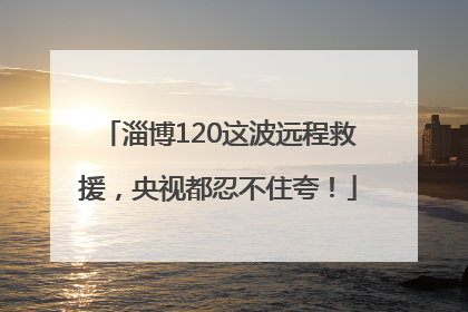 淄博120这波远程救援，央视都忍不住夸！