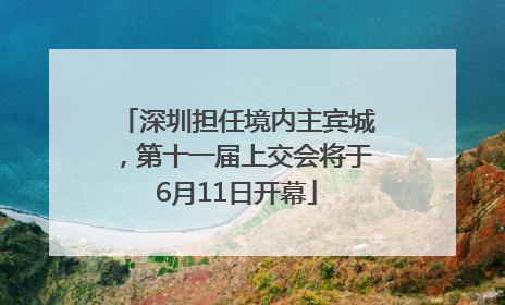 深圳担任境内主宾城，第十一届上交会将于6月11日开幕