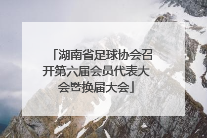 湖南省足球协会召开第六届会员代表大会暨换届大会