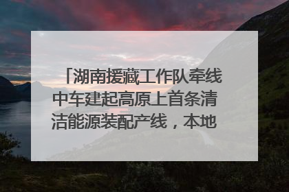 湖南援藏工作队牵线中车建起高原上首条清洁能源装配产线，本地大学生成车间检验员