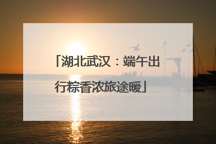 湖北武汉：端午出行粽香浓旅途暖