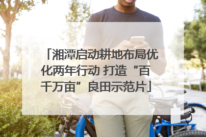 湘潭启动耕地布局优化两年行动 打造“百千万亩”良田示范片