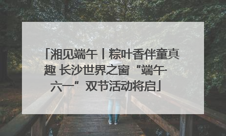 湘见端午丨粽叶香伴童真趣 长沙世界之窗“端午·六一”双节活动将启