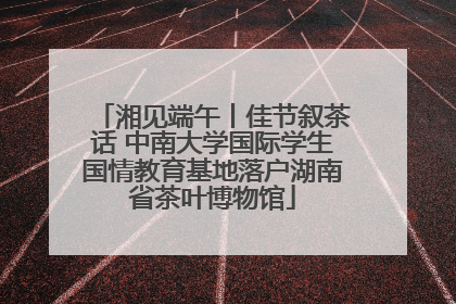 湘见端午丨佳节叙茶话 中南大学国际学生国情教育基地落户湖南省茶叶博物馆