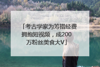 考古学家为筹措经费拥抱短视频，成200万粉丝美食大V