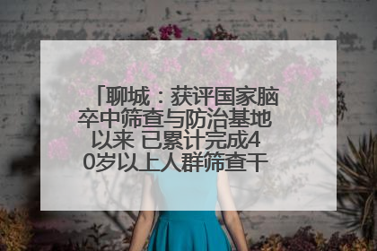 聊城：获评国家脑卒中筛查与防治基地以来 已累计完成40岁以上人群筛查干预40余万人次