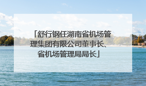 舒行钢任湖南省机场管理集团有限公司董事长、省机场管理局局长
